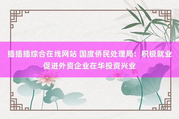 插插插综合在线网站 国度侨民处理局：积极就业促进外资企业在华投资兴业