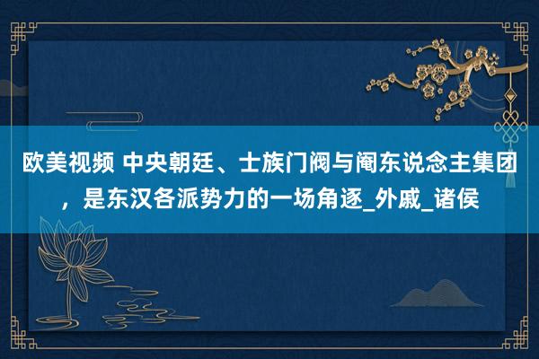 欧美视频 中央朝廷、士族门阀与阉东说念主集团，是东汉各派势力的一场角逐_外戚_诸侯