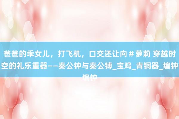 爸爸的乖女儿，打飞机，口交还让禸＃萝莉 穿越时空的礼乐重器——秦公钟与秦公镈_宝鸡_青铜器_编钟