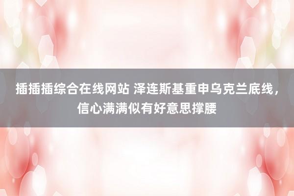 插插插综合在线网站 泽连斯基重申乌克兰底线，信心满满似有好意思撑腰