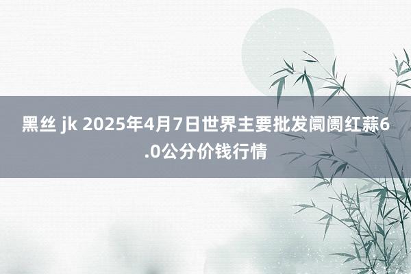 黑丝 jk 2025年4月7日世界主要批发阛阓红蒜6.0公分价钱行情