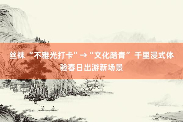 丝袜 “不雅光打卡”→“文化踏青” 千里浸式体验春日出游新场景