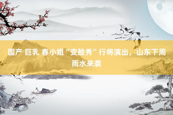 国产 巨乳 春小姐“变脸秀”行将演出，山东下周雨水来袭