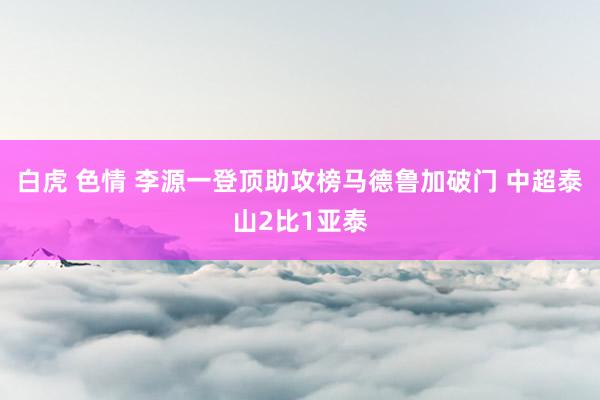 白虎 色情 李源一登顶助攻榜马德鲁加破门 中超泰山2比1亚泰