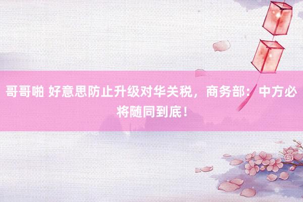 哥哥啪 好意思防止升级对华关税，商务部：中方必将随同到底！