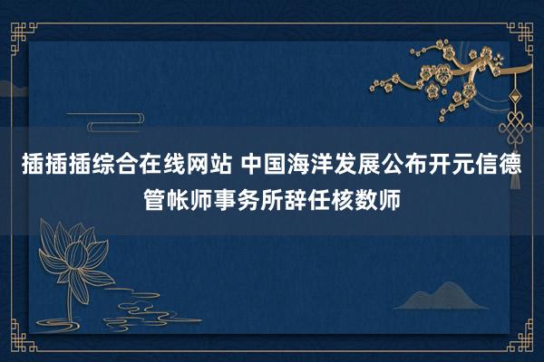 插插插综合在线网站 中国海洋发展公布开元信德管帐师事务所辞任核数师