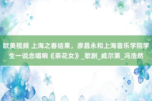 欧美视频 上海之春结果，廖昌永和上海音乐学院学生一说念唱响《茶花女》_歌剧_威尔第_冯浩然