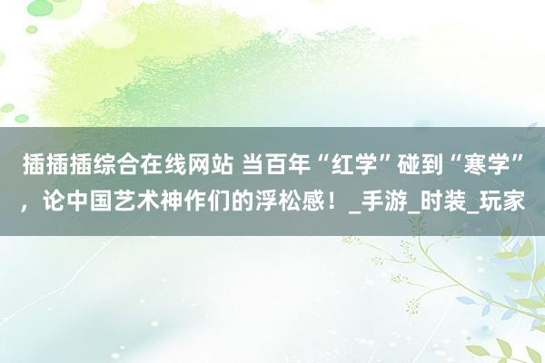 插插插综合在线网站 当百年“红学”碰到“寒学”，论中国艺术神作们的浮松感！_手游_时装_玩家