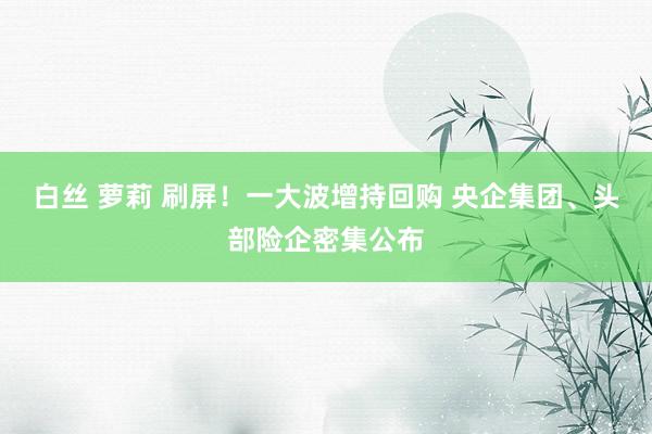 白丝 萝莉 刷屏！一大波增持回购 央企集团、头部险企密集公布