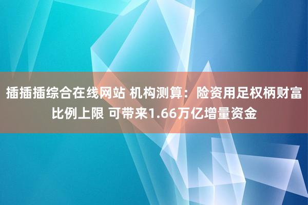 插插插综合在线网站 机构测算：险资用足权柄财富比例上限 可带来1.66万亿增量资金