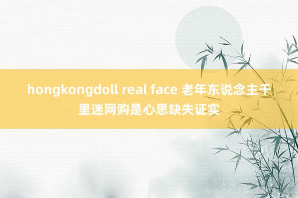 hongkongdoll real face 老年东说念主千里迷网购是心思缺失证实