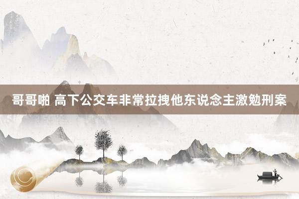 哥哥啪 高下公交车非常拉拽他东说念主激勉刑案
