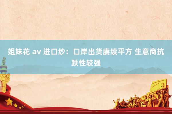 姐妹花 av 进口纱：口岸出货赓续平方 生意商抗跌性较强