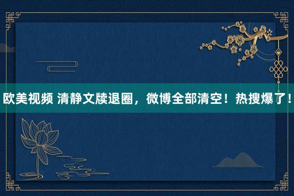 欧美视频 清静文牍退圈，微博全部清空！热搜爆了！