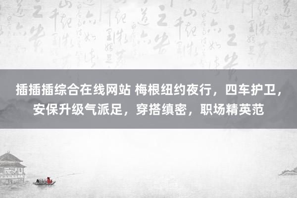 插插插综合在线网站 梅根纽约夜行，四车护卫，安保升级气派足，穿搭缜密，职场精英范