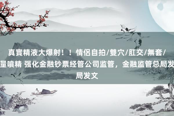 真實精液大爆射！！情侶自拍/雙穴/肛交/無套/大量噴精 强化金融钞票经管公司监管，金融监管总局发文