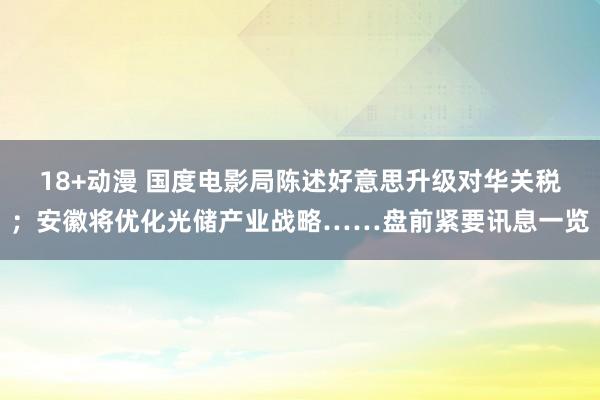 18+动漫 国度电影局陈述好意思升级对华关税；安徽将优化光储产业战略……盘前紧要讯息一览