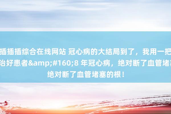 插插插综合在线网站 冠心病的大结局到了，我用一把丹参，治好患者&#160;8 年冠心病，绝对断了血管堵塞的根！