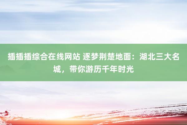 插插插综合在线网站 逐梦荆楚地面：湖北三大名城，带你游历千年时光