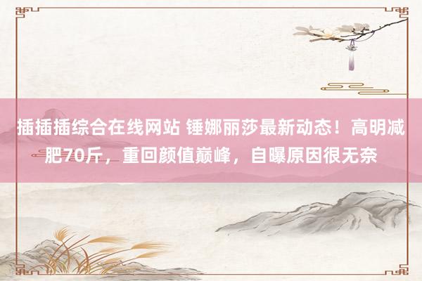 插插插综合在线网站 锤娜丽莎最新动态！高明减肥70斤，重回颜值巅峰，自曝原因很无奈