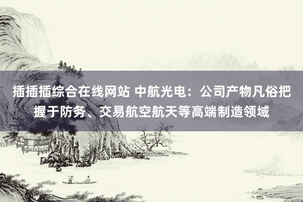 插插插综合在线网站 中航光电：公司产物凡俗把握于防务、交易航空航天等高端制造领域
