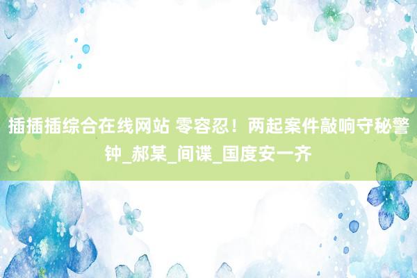 插插插综合在线网站 零容忍！两起案件敲响守秘警钟_郝某_间谍_国度安一齐
