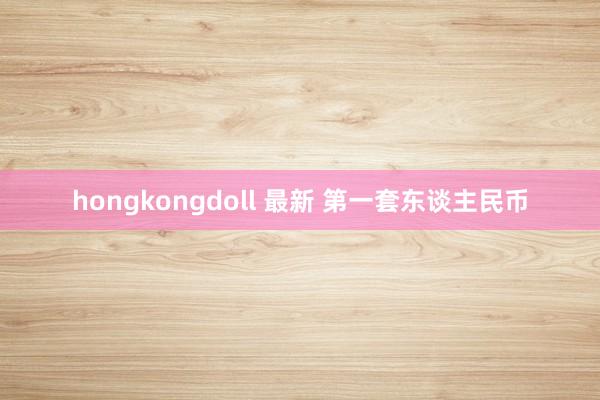 hongkongdoll 最新 第一套东谈主民币