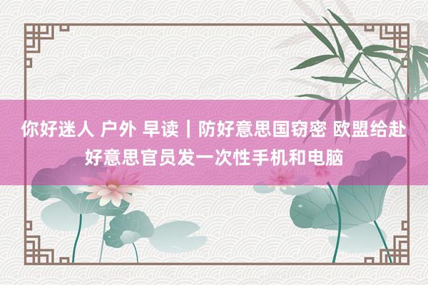 你好迷人 户外 早读｜防好意思国窃密 欧盟给赴好意思官员发一次性手机和电脑