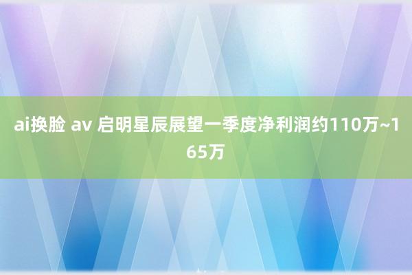 ai换脸 av 启明星辰展望一季度净利润约110万~165万