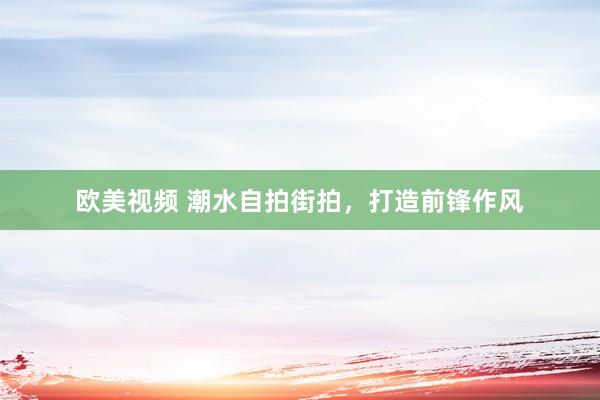 欧美视频 潮水自拍街拍，打造前锋作风