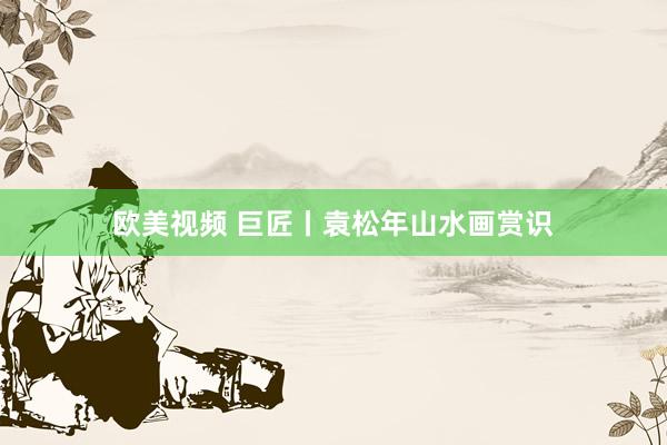 欧美视频 巨匠丨袁松年山水画赏识