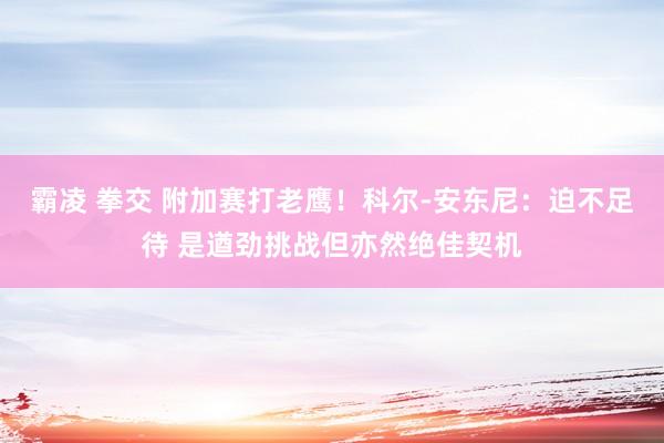 霸凌 拳交 附加赛打老鹰！科尔-安东尼：迫不足待 是遒劲挑战但亦然绝佳契机