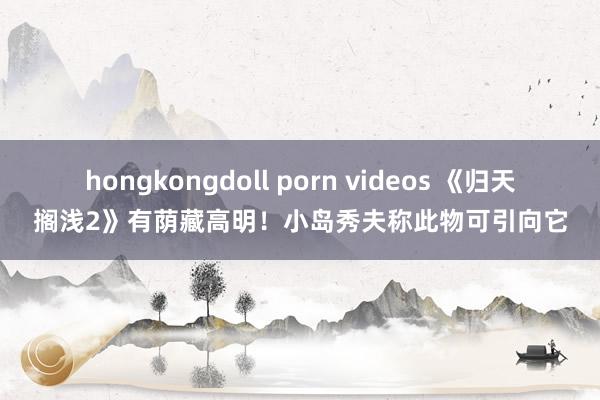 hongkongdoll porn videos 《归天搁浅2》有荫藏高明！小岛秀夫称此物可引向它
