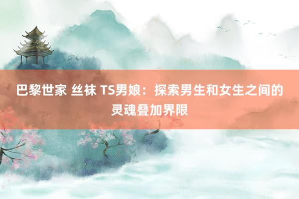 巴黎世家 丝袜 TS男娘：探索男生和女生之间的灵魂叠加界限