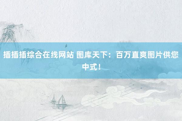 插插插综合在线网站 图库天下：百万直爽图片供您中式！