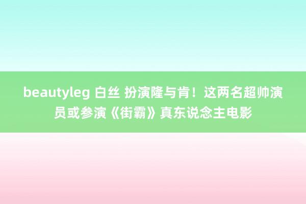 beautyleg 白丝 扮演隆与肯！这两名超帅演员或参演《街霸》真东说念主电影