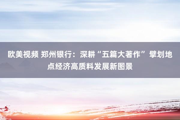 欧美视频 郑州银行：深耕“五篇大著作” 擘划地点经济高质料发展新图景