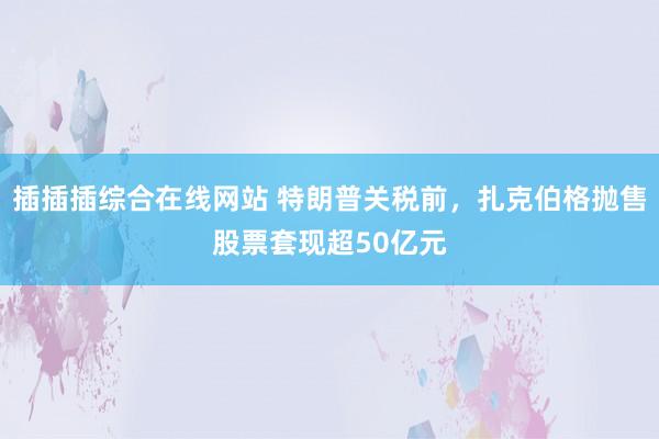插插插综合在线网站 特朗普关税前，扎克伯格抛售股票套现超50亿元