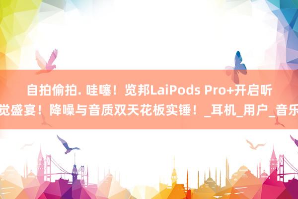 自拍偷拍. 哇噻！览邦LaiPods Pro+开启听觉盛宴！降噪与音质双天花板实锤！_耳机_用户_音乐