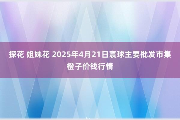 探花 姐妹花 2025年4月21日寰球主要批发市集橙子价钱行情
